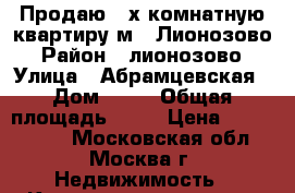 Продаю 2-х комнатную квартиру м.. Лионозово › Район ­ лионозово › Улица ­ Абрамцевская › Дом ­ 12 › Общая площадь ­ 54 › Цена ­ 8 000 000 - Московская обл., Москва г. Недвижимость » Квартиры продажа   